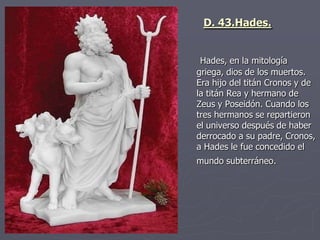 Hades, en la mitología
griega, dios de los muertos.
Era hijo del titán Cronos y de
la titán Rea y hermano de
Zeus y Poseidón. Cuando los
tres hermanos se repartieron
el universo después de haber
derrocado a su padre, Cronos,
a Hades le fue concedido el
mundo subterráneo.
D. 43.Hades.
 