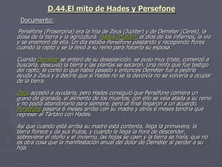 D.44.El mito de Hades y Persefone
Perséfone (Proserpina) era la hija de Zeus (Júpiter) y de Deméter (Ceres), la
diosa de la tierra y la agricultura. Hades (Plutón), el dios de los infiernos, la vio
y se enamoró de ella. Un día estaba Perséfone paseando y recogiendo flores
cuando la raptó y se la llevó a su reino para hacerla su esposa.
Cuando Deméter se enteró de su desaparición, se puso muy triste, comenzó a
buscarla, descuidó la tierra y las plantas se secaron. Una ninfa que fue testigo
del rapto, le contó lo que había pasado y entonces Deméter fue a pedirle
ayuda a Zeus y a decirle que si Hades no se la devolvía no se volvería a ocupar
de la tierra.
Zeus accedió a ayudarla, pero Hades consiguió que Perséfone comiera un
grano de granada, el alimento de los muertos, con ello se veía atada a su reino
y no podía abandonarlo para siempre, pero al final llegaron a un acuerdo,
Perséfone pasaría 6 meses arriba con su madre y otros 6 meses tendría que
regresar al Tártaro con Hades.
Así que cuando está arriba su madre está contenta, llega la primavera, la
tierra florece y da sus frutos, y cuando le llega la hora de descender,
sobreviene el otoño y el invierno, las hojas se caen y la tierra se hiela, que no
es otra cosa que la manifestación anual del dolor de Deméter al perder a su
hija.
Documento:
 
