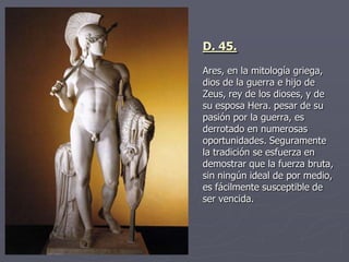 D. 45.
Ares, en la mitología griega,
dios de la guerra e hijo de
Zeus, rey de los dioses, y de
su esposa Hera. pesar de su
pasión por la guerra, es
derrotado en numerosas
oportunidades. Seguramente
la tradición se esfuerza en
demostrar que la fuerza bruta,
sin ningún ideal de por medio,
es fácilmente susceptible de
ser vencida.
 