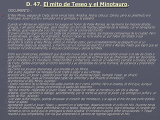  El Rey Minos, esposo de Creta, tenía varios hijos: Ariadna, Fedra, Glauco, Catreo, pero su predilecto era
Androgeo, joven fuerte y vencedor en el gimnasio y la palestra.
Cuando en Atenas se organizaron los juegos en honor de Palas Atenea, se reunieron los mejores atletas
griegos, y allí partió Androgeo, para medirse con los más fuertes paladines de la Hélade, con el beneplácito
de Minos, quien esperaba a su hijo regresar con la corona del triunfo.
El joven príncipe logró vencer en todas las pruebas a sus rivales, los mejores campeones de la ciudad. Pero
los atenienses, en lugar de victorearlo, hicieron recaer su furia sobre él, por haber derrotado a sus
luchadores, y esa misma noche le dieron muerte.
Al recibir la noticia el Rey Minos, sintió un inmenso dolor, pero inmediatamente se despertó en él un
irrefrenable deseo de venganza, y marchó con un numeroso ejército a sitiar a Atenas, hasta que logró que se
rindieran incondicionalmente, e impuso condiciones y penas terribles.
Entre sus condiciones, estableció que durante nueve años, los atenienses debían enviar a la isla de Creta a
siete robustos jóvenes y a siete doncellas, quienes serían las víctimas que se ofrecerían para ser devorados
por el minotauro. E l minotauro, mitad hombre y mitad toro, vivía en un laberinto, cercano a Cnosos, capital
de Creta. Estaba encerrado en dicho laberinto y se alimentaba de carne humana, de esclavos y prisioneros
de guerra
así como los jóvenes atenienses, que enviaba el rey Minos.
Año a año, llegaban los mensajeros de Creta a elegir a sus víctimas.
Al tercer año, un joven y gallardo joven hijo del rey ateniense Egeo, llamado Teseo, se ofreció
voluntariamente, pues se consideraba capaz de enfrentar y dar muerte al minotauro.
Al enterarse el Rey Minos, expresó:
- Como miembro de la familia real estás eximido de ir como víctima. Pero si insistes, te diré que, aunque
mates al minotauro, jamás encontrarás la salida del laberinto.
-No me importa- respondió el joven Teseo, me basta con matar al monstruo y ser útil a Atenas.
Ariadna, quien escuchó el diálogo, secretamente, por la noche se acercó al joven y le entregó un puñal y un
ovillo de hilo, diciendo:
-Con este puñal mágico, podrás atravesar el corazón del minotauro, y si sigues el hilo de este ovillo podrás
hallar la salida.
Agradecido quedó el joven Teseo, y penetró en el laberinto, desenvolviendo el ovillo de hilo. Durante horas
recorrió el laberinto hasta enfrentarse con la bestia. Después de ardua lucha, logró atravesar el corazón del
monstruo con el puñal que le entregara la bella Ariadna. El minotauro expiró entre convulsiones. Y Teseo
rescató a sus compañeros, con los que emprendió el camino de regreso siguiendo el hilo.
D. 47. El mito de Teseo y el Minotauro.
DOCUMENTO :
 