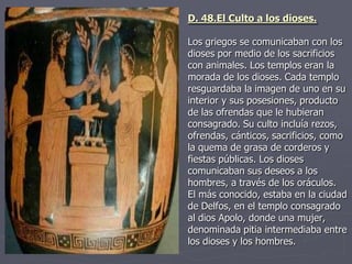 D. 48.El Culto a los dioses.
Los griegos se comunicaban con los
dioses por medio de los sacrificios
con animales. Los templos eran la
morada de los dioses. Cada templo
resguardaba la imagen de uno en su
interior y sus posesiones, producto
de las ofrendas que le hubieran
consagrado. Su culto incluía rezos,
ofrendas, cánticos, sacrificios, como
la quema de grasa de corderos y
fiestas públicas. Los dioses
comunicaban sus deseos a los
hombres, a través de los oráculos.
El más conocido, estaba en la ciudad
de Delfos, en el templo consagrado
al dios Apolo, donde una mujer,
denominada pitia intermediaba entre
los dioses y los hombres.
 