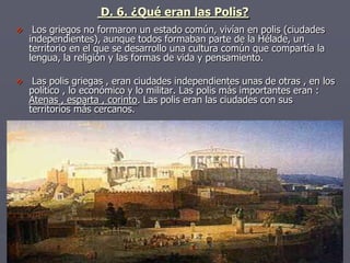 D. 6. ¿Qué eran las Polis?
 Los griegos no formaron un estado común, vivían en polis (ciudades
independientes), aunque todos formaban parte de la Hélade, un
territorio en el que se desarrollo una cultura común que compartía la
lengua, la religión y las formas de vida y pensamiento.
 Las polis griegas , eran ciudades independientes unas de otras , en los
político , lo económico y lo militar. Las polis más importantes eran :
Atenas , esparta , corinto. Las polis eran las ciudades con sus
territorios más cercanos.
 