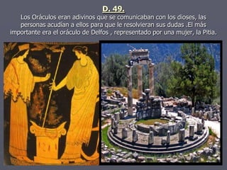 D. 49.
Los Oráculos eran adivinos que se comunicaban con los dioses, las
personas acudían a ellos para que le resolvieran sus dudas .El más
importante era el oráculo de Delfos , representado por una mujer, la Pitia.
 