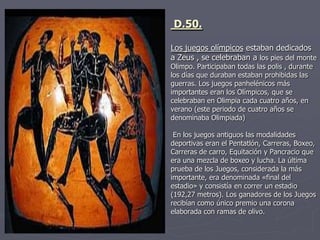 D.50.
Los juegos olímpicos estaban dedicados
a Zeus , se celebraban a los pies del monte
Olimpo. Participaban todas las polis , durante
los días que duraban estaban prohibidas las
guerras. Los juegos panhelénicos más
importantes eran los Olímpicos, que se
celebraban en Olimpia cada cuatro años, en
verano (este periodo de cuatro años se
denominaba Olimpiada)
En los juegos antiguos las modalidades
deportivas eran el Pentatlón, Carreras, Boxeo,
Carreras de carro, Equitación y Pancracio que
era una mezcla de boxeo y lucha. La última
prueba de los Juegos, considerada la más
importante, era denominada «final del
estadio» y consistía en correr un estadio
(192,27 metros). Los ganadores de los Juegos
recibían como único premio una corona
elaborada con ramas de olivo.
 