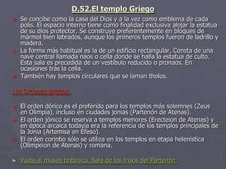 D.52.El templo Griego
 Se concibe como la casa del Dios y a la vez como emblema de cada
polis. El espacio interno tiene como finalidad exclusiva alojar la estatua
de su dios protector. Se construye preferentemente en bloques de
mármol bien labrados, aunque los primeros templos fueron de ladrillo y
madera.
 La forma más habitual es la de un edificio rectangular, Consta de una
nave central llamada naos o cella donde se halla la estatua de culto.
Esta sala es precedida de un vestíbulo reducido o pronaos. En
ocasiones tras la cella.
 También hay templos circulares que se laman tholos.
Los Ordenes griegos.
 El orden dórico es el preferido para los templos más solemnes (Zeus
en Olimpia), incluso en ciudades jonias (Partenón de Atenas).
 El orden jónico se reserva a templos menores (Erecteion de Atenas) y
en época arcaica todavía era la referencia de los templos principales de
la Jonia (Artemisa en Éfeso).
 El orden corintio sólo se utiliza en los templos en etapa helenística
(Olimpeion de Atenas) y romana.
► Visita al museo británico. Sala de los frisos del Partenón.
 