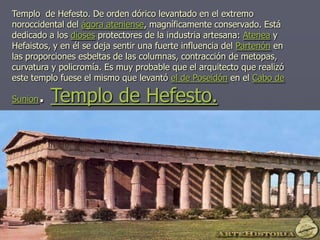Templo de Hefesto. De orden dórico levantado en el extremo
noroccidental del ágora ateniense, magníficamente conservado. Está
dedicado a los dioses protectores de la industria artesana: Atenea y
Hefaistos, y en él se deja sentir una fuerte influencia del Partenón en
las proporciones esbeltas de las columnas, contracción de metopas,
curvatura y policromía. Es muy probable que el arquitecto que realizó
este templo fuese el mismo que levantó el de Poseidón en el Cabo de
Sunion. Templo de Hefesto.
 