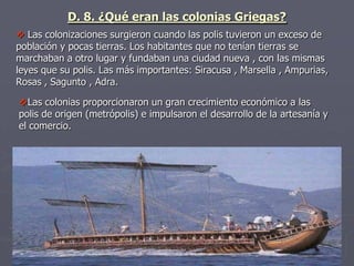  Las colonizaciones surgieron cuando las polis tuvieron un exceso de
población y pocas tierras. Los habitantes que no tenían tierras se
marchaban a otro lugar y fundaban una ciudad nueva , con las mismas
leyes que su polis. Las más importantes: Siracusa , Marsella , Ampurias,
Rosas , Sagunto , Adra.
D. 8. ¿Qué eran las colonias Griegas?
Las colonias proporcionaron un gran crecimiento económico a las
polis de origen (metrópolis) e impulsaron el desarrollo de la artesanía y
el comercio.
 