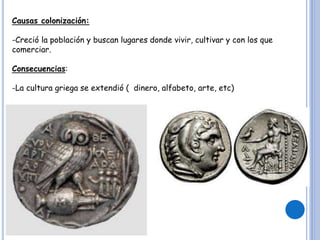 Causas colonización:
-Creció la población y buscan lugares donde vivir, cultivar y con los que
comerciar.
Consecuencias:
-La cultura griega se extendió ( dinero, alfabeto, arte, etc)
 