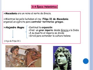 3.4 Época Helenística
Macedonia era un reino al norte de Grecia.
Mientras las polis luchaban el rey Filipo II de Macedonia
organizó un ejército para controlar territorios griegos.
Alejandro Magno -Continuó la expansión
-Creó un gran imperio desde Grecia a la India
-A su muerte el imperio se divide
-Sirvió para extender la cultura helena
( Hijo de Filipo II )
 