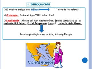  El nombre antiguo era Hélade “ Tierra de los helenos”
 Cronología: Desde el siglo VIII a.C al I a.C
 Localización: Al este del Mar Mediterráneo. Estaba compuesto de la
península Balcánica , P. del Peloponeso, islas y la costa de Asia Menor.
Posición privilegiada entre Asia, Africa y Europa
 