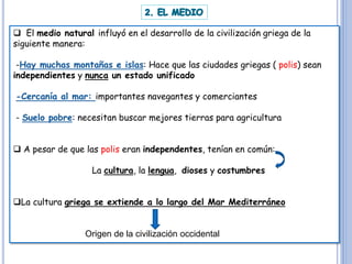 El medio natural influyó en el desarrollo de la civilización griega de la
siguiente manera:
-Hay muchas montañas e islas: Hace que las ciudades griegas ( polis) sean
independientes y nunca un estado unificado
-Cercanía al mar: importantes navegantes y comerciantes
- Suelo pobre: necesitan buscar mejores tierras para agricultura
 A pesar de que las polis eran independentes, tenían en común:
La cultura, la lengua, dioses y costumbres
La cultura griega se extiende a lo largo del Mar Mediterráneo
Origen de la civilización occidental
 