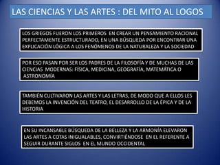 LAS CIENCIAS Y LAS ARTES : DEL MITO AL LOGOS

  LOS GRIEGOS FUERON LOS PRIMEROS EN CREAR UN PENSAMIENTO RACIONAL
  PERFECTAMENTE ESTRUCTURADO, EN UNA BÚSQUEDA POR ENCONTRAR UNA
  EXPLICACIÓN LÓGICA A LOS FENÓMENOS DE LA NATURALEZA Y LA SOCIEDAD

  POR ESO PASAN POR SER LOS PADRES DE LA FILOSOFÍA Y DE MUCHAS DE LAS
  CIENCIAS MODERNAS: FÍSICA, MEDICINA, GEOGRAFÍA, MATEMÁTICA O
  ASTRONOMÍA


  TAMBIÉN CULTIVARON LAS ARTES Y LAS LETRAS, DE MODO QUE A ELLOS LES
  DEBEMOS LA INVENCIÓN DEL TEATRO, EL DESARROLLO DE LA ÉPICA Y DE LA
  HISTORIA


  EN SU INCANSABLE BÚSQUEDA DE LA BELLEZA Y LA ARMONÍA ELEVARON
  LAS ARTES A COTAS INIGUALABLES, CONVIRTIÉNDOSE EN EL REFERENTE A
  SEGUIR DURANTE SIGLOS EN EL MUNDO OCCIDENTAL
 