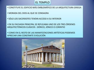 EL TEMPLO
• CONSTITUYE EL EDIFICIO MÁS EMBLEMÁTICO DE LA ARQUITECTURA GRIEGA

• MORADA DEL DIOS AL QUE SE CONSAGRA

• SÓLO LOS SACERDOTES TENÍAN ACCESO A SU INTERIOR

• EN SU FACHADA PRINCIPAL SE REFLEJABA UNO DE LOS TRES ÓRDENES
ARQUITECTÓNICOS CLÁSICOS : DÓRICO, JÓNICO O CORINTIO

• COMO EN EL RESTO DE LAS MANIFESTACIONES ARTÍSTICAS PODEMOS
APRECIAR UNA CONSTANTE EVOLUCIÓN
 