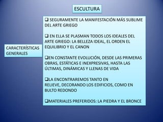 ESCULTURA
                   SEGURAMENTE LA MANIFESTACIÓN MÁS SUBLIME
                  DEL ARTE GRIEGO

                   EN ELLA SE PLASMAN TODOS LOS IDEALES DEL
                  ARTE GRIEGO: LA BELLEZA IDEAL, EL ORDEN EL
CARACTERÍSTICAS   EQUILIBRIO Y EL CANON
GENERALES
                  EN CONSTANTE EVOLUCIÓN, DESDE LAS PRIMERAS
                  OBRAS, ESTÁTICAS E INEXPRESIVAS, HASTA LAS
                  ÚLTIMAS, DINÁMICAS Y LLENAS DE VIDA

                  LA ENCONTRAREMOS TANTO EN
                  RELIEVE, DECORANDO LOS EDIFICIOS, COMO EN
                  BULTO REDONDO

                  MATERIALES PREFERIDOS: LA PIEDRA Y EL BRONCE
 