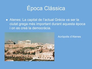 Época Clássica
● Atenes: La capital de l’actual Grécia va ser la
ciutat grega més important durant aquesta época
i on es creà la democràcia.
Acròpolis d’Atenes
 