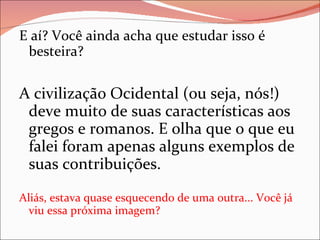 E aí? Você ainda acha que estudar isso é besteira?  A civilização Ocidental (ou seja, nós!) deve muito de suas características aos gregos e romanos. E olha que o que eu falei foram apenas alguns exemplos de suas contribuições. Aliás, estava quase esquecendo de uma outra... Você já viu essa próxima imagem? 