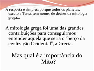 A resposta é simples: porque todos os planetas, exceto a Terra, tem nomes de deuses da mitologia grega... A mitologia grega foi uma das grandes contribuições para conseguirmos entender aquela que seria o “berço da civilização Ocidental”, a Grécia. Mas qual é a importância do Mito? 