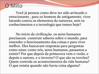 O Mito Você já pensou como deve ter sido arriscado e emocionante , para os homens de antigamente, viver lutando contra os elementos da natureza, sem os conhecimentos e a tecnologia que temos hoje? No início da civilização, os seres humanos precisaram  construir saberes sobre o mundo, para entender o funcionamento das coisas e para viver melhor. Eles buscavam respostas para perguntas como estas: como nós, seres humanos, passamos a existir? Por que depois da primavera vem o verão, e depois o outono, e o inverno? O que são os trovões? Quem controla os acontecimentos da vida humana? O que existia quando não havia coisa alguma? 
