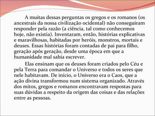 A muitas dessas perguntas os gregos e os romanos (os ancestrais da nossa civilização ocidental) não conseguiram responder pela razão (a ciência, tal como conhecemos hoje, não existia). Inventaram, então, histórias explicativas e maravilhosas, habitadas por heróis, monstros, mortais e deuses. Essas histórias foram contadas de pai para filho, geração após geração, desde uma época em que a humanidade mal sabia escrever. Elas ensinam que os deuses foram criados pelo Céu e pela Terra para comandar o Universo e todos os seres que nele habitavam. De início, o Universo era o Caos, que a ação divina transformou num sistema organizado. Através dos mitos, gregos e romanos encontravam respostas para suas dúvidas a respeito da origem das coisas e das relações entre as pessoas. 