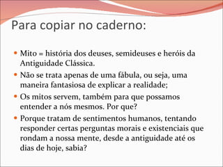 Para copiar no caderno: Mito = história dos deuses, semideuses e heróis da Antiguidade Clássica. Não se trata apenas de uma fábula, ou seja, uma maneira fantasiosa de explicar a realidade; Os mitos servem, também para que possamos entender a nós mesmos. Por que? Porque tratam de sentimentos humanos, tentando responder certas perguntas morais e existenciais que rondam a nossa mente, desde a antiguidade até os dias de hoje, sabia? 