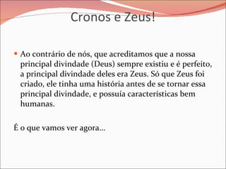 Cronos e Zeus! Ao contrário de nós, que acreditamos que a nossa principal divindade (Deus) sempre existiu e é perfeito, a principal divindade deles era Zeus. Só que Zeus foi criado, ele tinha uma história antes de se tornar essa principal divindade, e possuía características bem humanas.  É o que vamos ver agora... 