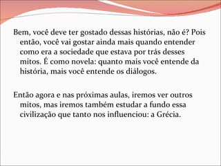 Bem, você deve ter gostado dessas histórias, não é? Pois então, você vai gostar ainda mais quando entender como era a sociedade que estava por trás desses mitos. É como novela: quanto mais você entende da história, mais você entende os diálogos.  Então agora e nas próximas aulas, iremos ver outros mitos, mas iremos também estudar a fundo essa civilização que tanto nos influenciou: a Grécia. 