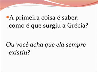 A primeira coisa é saber: como é que surgiu a Grécia? Ou você acha que ela sempre existiu?  