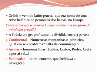 Grécia = vem do latim  graeci,  que era nome de uma tribo helênica na península dos balcãs, na Europa. (Você sabia que a palavra Europa também se originou da mitologia grega? ) A Grécia era geograficamente dividida entre 3 partes: Continental  – Numerosas montanhas e  planícies. Qual era seu problema? Falta de comunicação Insular  – Inúmeras Ilhas (Eubéia, Lesbos, Rodes, Creta e por aí vai...) Penínsular  – Litoral enorme, que facilitava a navegação 