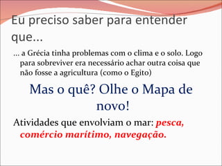 Eu preciso saber para entender que... ... a Grécia tinha problemas com o clima e o solo. Logo para sobreviver era necessário achar outra coisa que não fosse a agricultura (como o Egito) Mas o quê? Olhe o Mapa de novo!  Atividades que envolviam o mar:  pesca, comércio marítimo, navegação. 