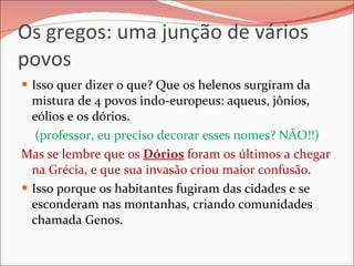 Os gregos: uma junção de vários povos Isso quer dizer o que? Que os helenos surgiram da mistura de 4 povos indo-europeus: aqueus, jônios, eólios e os dórios. (professor, eu preciso decorar esses nomes? NÃO!!) Mas se lembre que os  Dórios  foram os últimos a chegar na Grécia, e que sua invasão criou maior confusão. Isso porque os habitantes fugiram das cidades e se esconderam nas montanhas, criando comunidades chamada Genos.  