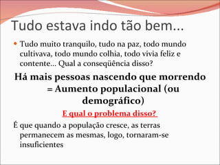 Tudo estava indo tão bem... Tudo muito tranquilo, tudo na paz, todo mundo cultivava, todo mundo colhia, todo vivia feliz e contente... Qual a conseqüência disso?  Há mais pessoas nascendo que morrendo = Aumento populacional (ou demográfico) E qual o problema disso?  É que quando a população cresce, as terras permanecem as mesmas, logo, tornaram-se insuficientes 