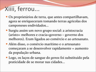 Xiiii, ferrou... Os proprietários de terra, que antes compartilhavam, agora se enriqueceram tomando terras agrícolas dos camponeses endividados...  Surgiu assim um novo grupo social: a aristocracia  (aristo= melhores e cracia=governo – governo dos melhores). Eram ligados ao comércio e ao artesanato. Além disso, o comércio marítimo e o artesanato começaram a se desenvolver rapidamente = aumento da população urbana. Logo, os laços de sangue do  genos  foi substituído pela praticidade de se morar nas cidades...  
