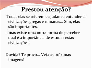 Prestou atenção? Todas elas se referem e ajudam a entender as civilizações gregas e romanas... Sim, elas são importantes. ...mas existe uma outra forma de perceber qual é a importância de estudar estas civilizações! Duvida? Te provo... Veja as próximas imagens! 