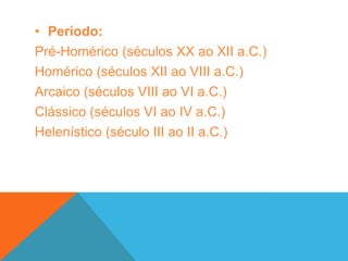 No Período Pré-Homérico (XX – XII a.C.), temos o processo de ocupação da Grécia e a formação dos primeiros grandes centros urbanos da região. Nessa época, vale destacar a ascensão da civilização creto-micênica que se desenvolveu graças ao seu movimentado comércio marítimo. Ao fim dessa época, as invasões dóricas foram responsáveis pelo esfacelamento dessa civilização e o retorno às pequenas comunidades agrícolas subsistentes.