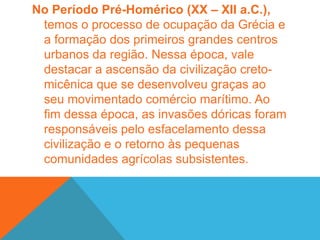 Logo em seguida, no Período Homérico (XI – VIII a.C.), as comunidades gentílicas transformam-se nos mais importantes núcleos sociais e econômicos de toda a Grécia. Em cada genos, uma família desenvolvia atividades agrícolas de maneira coletiva e dividiam igualmente as riquezas oriundas de sua força de trabalho. Com o passar do tempo, as limitações das técnicas agrícolas e o incremento populacional ocasionou a dissolução dos genos.