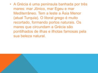 A Grécia é uma península banhada por três mares: mar Jônico, mar Egeu e mar Mediterrâneo. Tem a leste a Ásia Menor (atual Turquia). O litoral grego é muito recortado, formando portos naturais. Os mares que circundam a Grécia são pontilhados de ilhas e ilhotas famosas pela sua beleza natural.Há mais de quatro mil anos, uma região excessivamente acidentada da Península Balcânica passou a abrigar vários povos de descendência indo-europeia. Aqueus, eólios e jônios foram as primeiras populações a formarem cidades autônomas que viviam do desenvolvimento da economia agrícola e do comércio marítimo com as várias outras regiões do Mar Mediterrâneo.Mal sabiam estes povos que eles seriam os responsáveis pelo desenvolvimento da civilização grega. Ao longo de sua trajetória, os gregos (também chamados de helenos) elaboraram práticas políticas, conceitos estéticos e outros preceitos que ainda se encontram vivos no interior das sociedades ocidentais contemporâneas. Para entendermos esse rico legado, estabelecemos uma divisão fundamental do passado desse importante povo.