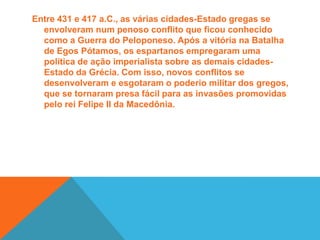 Período HelenisticoA partir do ano 350 a.C., uma nova civilização começou a ascender politicamente e militarmente no Mundo Antigo. A Macedônia, sob o domínio do rei Felipe II, iniciou um processo de expansão territorial que rompeu com a hegemonia do mundo grego. Tal invasão só foi possível devido às constantes disputas internas que levaram a enfraquecer o poderio militar grego. Seguindo os passos do pai, o rei Alexandre, o Grande, continuou a expandir os domínios macedônicos até a Ásia Menor, chegando até a Índia. Esse vasto domínio de territórios controlados por Alexandre foi responsável por formar o chamado mundo helenístico. Essa região não só definia os limites do império macedônico, mas também indicava um conjunto de hábitos e práticas culturais institucionalizadas pelo governo alexandrino. 