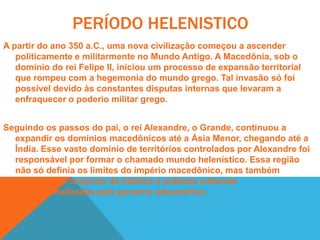 Sendo educado pelo filósofo grego Aristóteles, Alexandre entrou em contato com o conjunto de valores da cultura grega. Além disso, suas incursões pelo Oriente também o colocou em contato com outras culturas. Simpático ao conhecimento dessas diferentes culturas, o imperador Alexandre agiu de forma a mesclar valores ocidentais e orientais. É desse intercâmbio que temos definida a cultura helenística. Uma das mais significativas ações tomadas nesse sentido foi a construção da cidade de Alexandria, no Egito. Dotada de complexas obras arquitetônicas, a cidade de Alexandria abrigava uma imensa biblioteca com um acervo superior a 500 mil obras. Outro hábito implementado pelo imperador era a promoção do casamento de seus oficiais e funcionários com mulheres de outras culturas. Com isso, Alexandre procurou singularizar o seu império transformando seu reinado em um campo de interpenetrações culturais. 