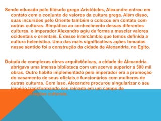 Com sua morte, em 323 a.C., a unidade territorial do império foi perdida. Não deixando um sucessor direto ao trono, as conquistas deixadas por Alexandre foram alvo do interesse dos seus generais. Dessa disputa houve um processo de esfacelamento dos domínios macedônicos em três novos reinos. A dinastia ptolomaica dominou o Egito; os antigônidas ficaram com a Macedônia; e os selêucidas controlaram a Ásia. A divisão político-territorial enfraqueceu a unidade mantida nos tempos de Alexandre. Durante o século II a.C., os romanos iniciaram seu processo de expansão territorial, resultando na dominação do antigo Império Macedônico.