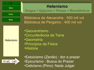 Menu                   Helenismo
             Gregos + Egípcios + Persas + Macedônicos
   Voltar


    Mapa
             Biblioteca de Alexandria : 500 mil vol
             Biblioteca de Pérgamo : 400 mil vol

             •Geocentrismo
             •Circunferência da Terra
 Helenismo   •Geometria
             •Princípios da Física
             •História

             •Estoicismo (Zenão) : dor e prazer
IV aC I aC   •Epicurismo : Busca do Prazer
             •Ceticismo (Pirro): Nada Julgar
 