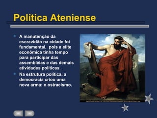 Política Ateniense
 A manutenção da
escravidão na cidade foi
fundamental, pois a elite
econômica tinha tempo
para participar das
assembléias e das demais
atividades políticas.
 Na estrutura política, a
democracia criou uma
nova arma: o ostracismo.
 