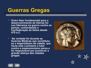 Guerras Gregas
 Outro fator fundamental para o
desenvolvimento de Atenas foi
sua liderança na guerra contra os
persas, comandando a
Confederação de Delos desde
478 a.C.
 Na verdade foi durante as
Guerras Médicas que constituiu-
se o imperialismo da cidade, que
havia sido a primeira a lutar
contra o expansionismo persa e
foi responsável por promover a
grande aliança das cidades
gregas.
 
