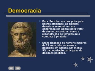 Democracia
 Para Péricles, um dos principais
líderes ateniense, as cidades
deveriam se reunir em um
congresso (na Ágora) para tratar
de assuntos comuns, como a
reconstrução de templos ou o
combate à pirataria.
 Eram cidadãos os homens maiores
de 21 anos, não escravos e
nascidos em Atenas. Em média,
5% da população participava da
decisões políticas.
 