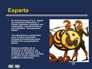 Esparta
 No final do século VI a.C., depois
da conquista da Messênia, o
Estado espartano completou sua
organização, transformando-se
em verdadeiro "acampamento
militar".
 Os espartanos ou esparcíatas
eram a classe dominante,
formada provavelmente pelas
famílias dos conquistadores
dórios.
 Estavam proibidos de se
dedicarem à agricultura, ao
comércio ou a qualquer outra
atividade que não fosse a política
e a guerra: eram verdadeiros
soldados profissionais.
 
