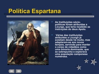 Política Espartana
 As Instituições sócio-
políticas foram atribuídas a
Licurgo, que teria recebido as
instruções do deus Apolo.
 Várias das instituições
atribuídas a Licurgo já
existiam desde há muito, mas
adaptaram-se aos novos
tempos, servindo para manter
o corpo de cidadãos como
uma minoria dominante, que
se sobrepunha e explorava
uma população camponesa
numerosa.
 