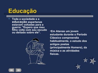 Educação
 Toda a sociedade e a
educação espartanas
estavam voltadas para a
guerra: "Espero que meu
filho volte com seu escudo
ou deitado sobre ele“.
•Em Atenas um jovem
estudante durante o Período
Clássico compreendia
habitualmente, o estudo dos
antigos poetas
(principalmente Homero), da
música e as atividades
físicas.
 
