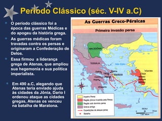 Período Clássico (séc. V-IV a.C)
 Em 490 a.C, alegando que
Atenas teria enviado ajuda
às cidades da Jônia, Dario I
ordenou ataque as cidades
gregas, Atenas os venceu
na batalha de Maratona.
 O período clássico foi a
época das guerras Médicas e
do apogeu da história grega.
 As guerras médicas foram
travadas contra os persas e
originaram a Confederação de
Delos.
 Essa firmou a liderança
grega de Atenas, que ampliou
sua hegemonia e sua política
imperialista.
 