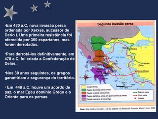 •Em 480 a.C, nova invasão persa
ordenada por Xerxes, sucessor de
Dario I. Uma primeira resistência foi
oferecida por 300 espartanos, mas
foram derrotados.
•Para derrotá-los definitivamente, em
478 a.C, foi criada a Confederação de
Delos.
•Nos 30 anos seguintes, os gregos
garantiriam a segurança do território.
• Em 448 a.C, houve um acordo de
paz, o mar Egeu domínio Grego e o
Oriente para os persas.
 