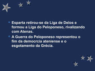  Esparta retirou-se da Liga de Delos e
formou a Liga do Peloponeso, rivalizando
com Atenas.
 A Guerra do Peloponeso representou o
fim da democrcia ateniense e o
esgotamento da Grécia.
 
