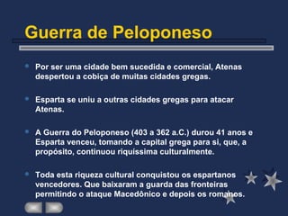 Guerra de Peloponeso
 Por ser uma cidade bem sucedida e comercial, Atenas
despertou a cobiça de muitas cidades gregas.
 Esparta se uniu a outras cidades gregas para atacar
Atenas.
 A Guerra do Peloponeso (403 a 362 a.C.) durou 41 anos e
Esparta venceu, tomando a capital grega para si, que, a
propósito, continuou riquíssima culturalmente.
 Toda esta riqueza cultural conquistou os espartanos
vencedores. Que baixaram a guarda das fronteiras
permitindo o ataque Macedônico e depois os romanos.
 